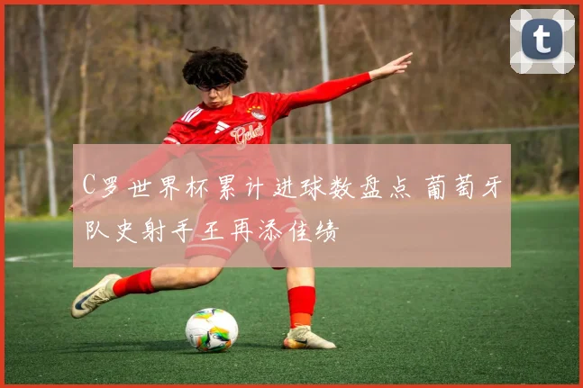 C罗世界杯累计进球数盘点 葡萄牙队史射手王再添佳绩