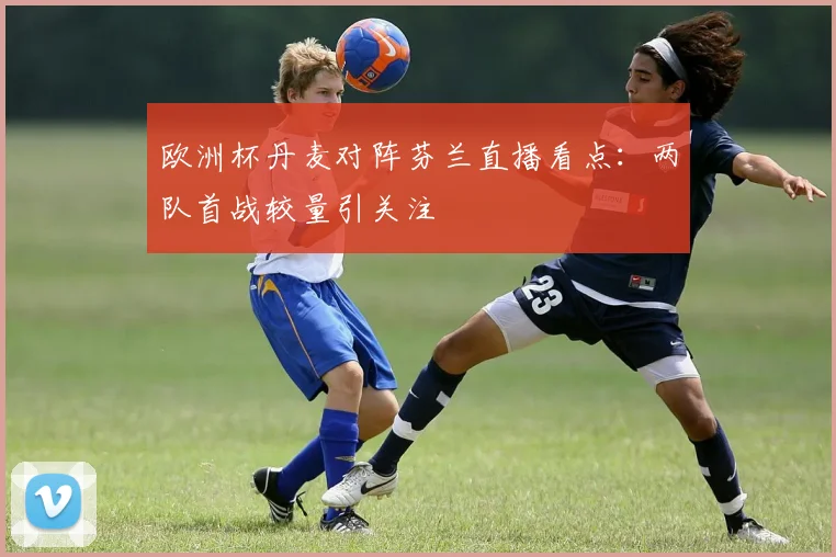 欧洲杯丹麦对阵芬兰直播看点:两队首战较量引关注