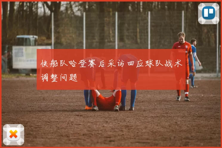 快船队哈登赛后采访回应球队战术调整问题