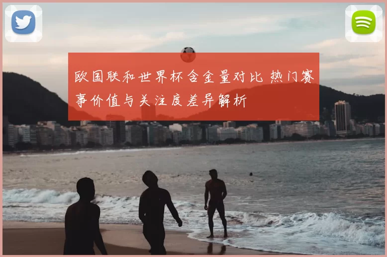 欧国联和世界杯含金量对比 热门赛事价值与关注度差异解析