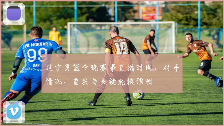 辽宁男篮今晚赛事直播时间、对手情况、首发与关键轮换预测