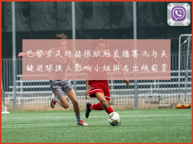 巴黎女足对赫根欧冠直播赛况与关键进球换人影响小组排名出线前景
