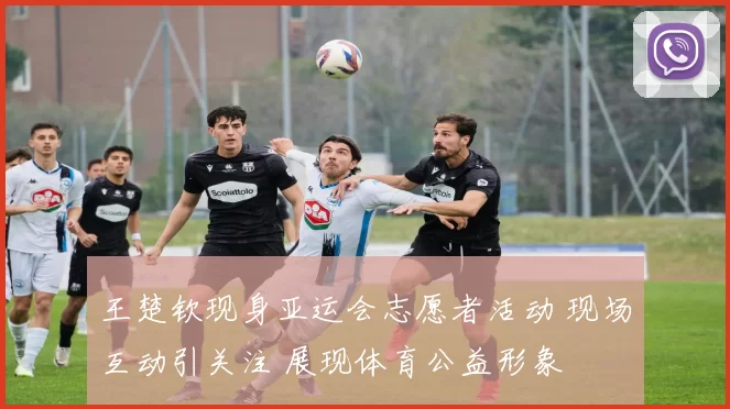 王楚钦现身亚运会志愿者活动 现场互动引关注 展现体育公益形象