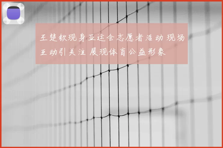 王楚钦现身亚运会志愿者活动 现场互动引关注 展现体育公益形象