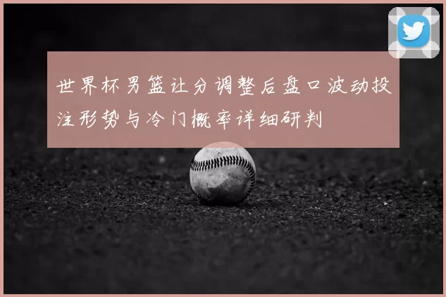 世界杯男篮让分调整后盘口波动投注形势与冷门概率详细研判