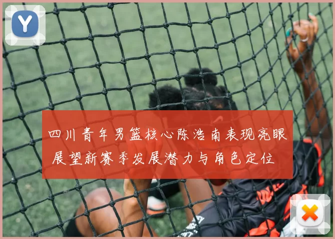 四川青年男篮核心陈浩南表现亮眼 展望新赛季发展潜力与角色定位