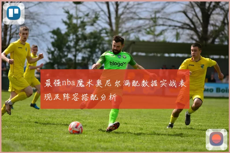 最强nba魔术奥尼尔满配数据实战表现及阵容搭配分析