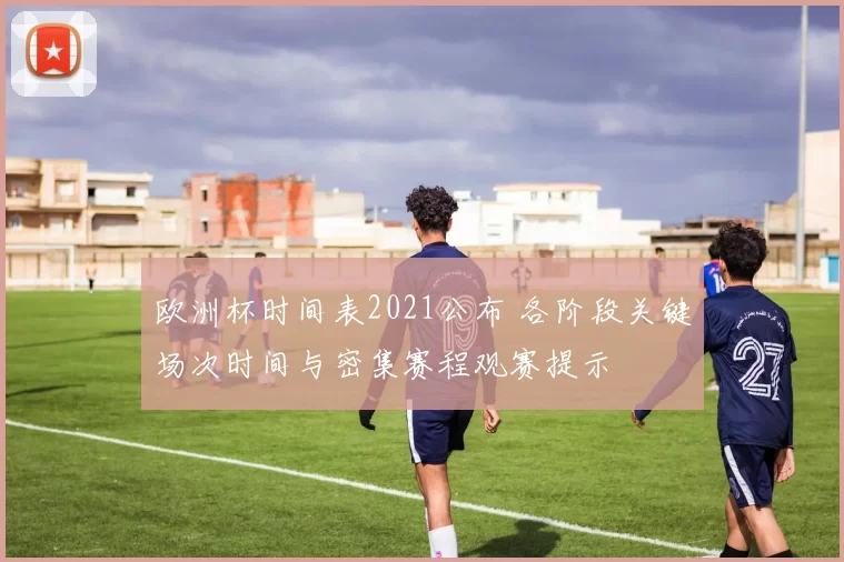 欧洲杯时间表2021公布 各阶段关键场次时间与密集赛程观赛提示