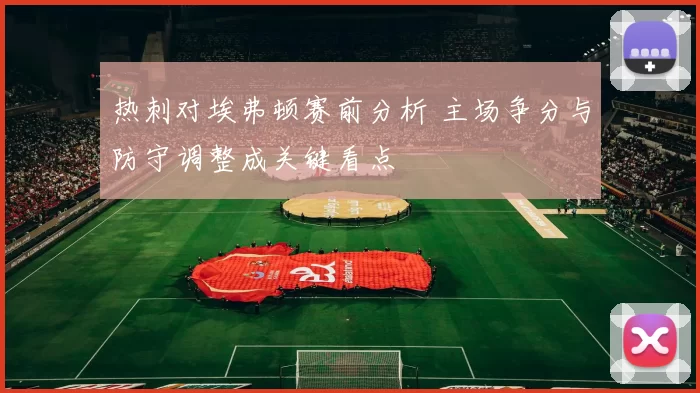 热刺对埃弗顿赛前分析 主场争分与防守调整成关键看点