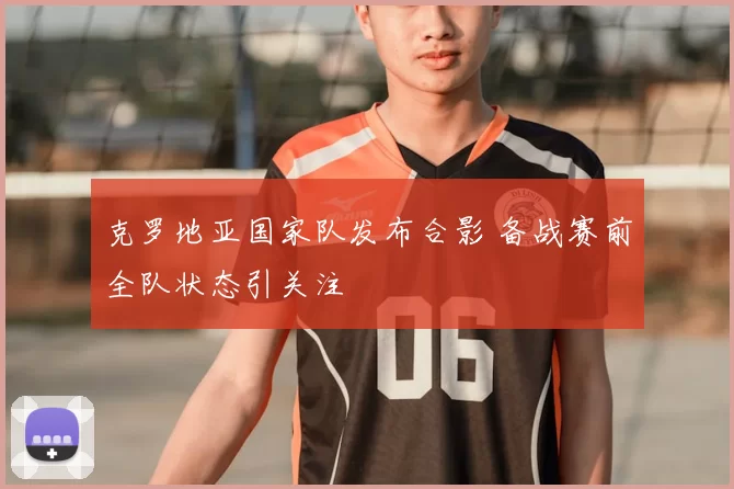 克罗地亚国家队发布合影 备战赛前全队状态引关注