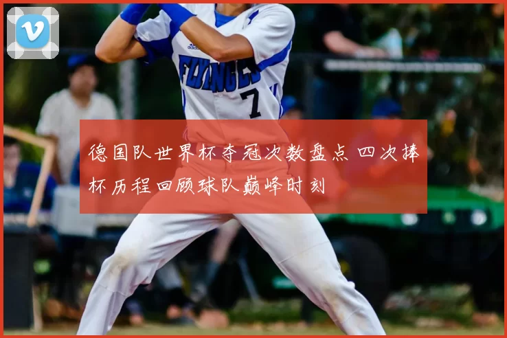 德国队世界杯夺冠次数盘点 四次捧杯历程回顾球队巅峰时刻