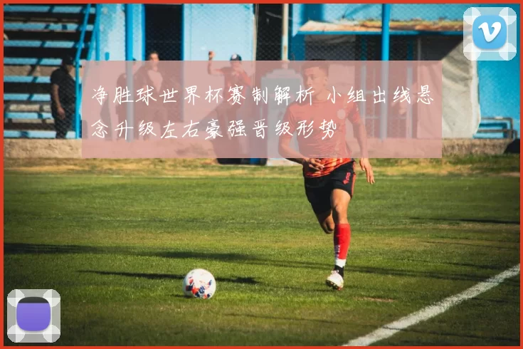 净胜球世界杯赛制解析 小组出线悬念升级左右豪强晋级形势