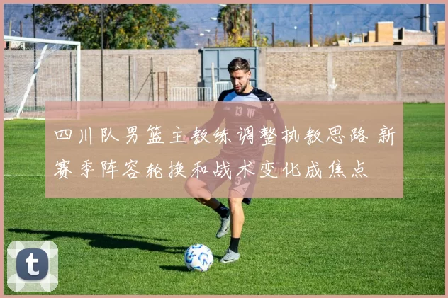 四川队男篮主教练调整执教思路 新赛季阵容轮换和战术变化成焦点