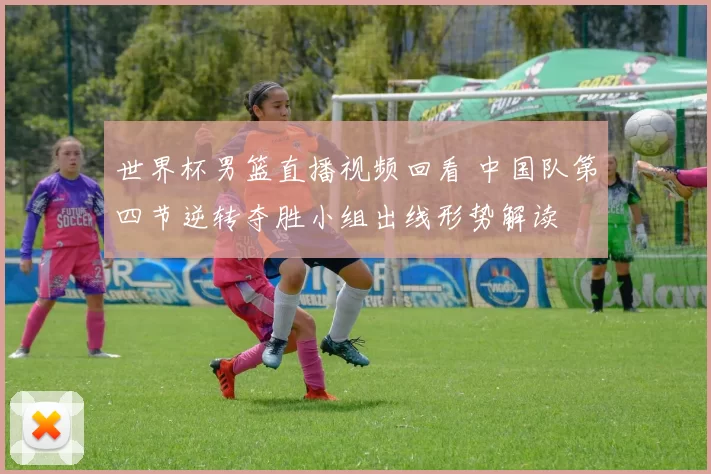 世界杯男篮直播视频回看 中国队第四节逆转夺胜小组出线形势解读