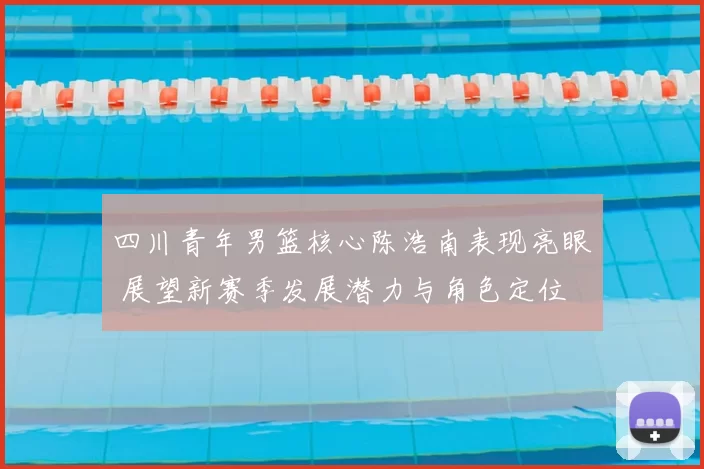 四川青年男篮核心陈浩南表现亮眼 展望新赛季发展潜力与角色定位