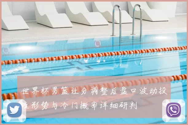 世界杯男篮让分调整后盘口波动投注形势与冷门概率详细研判