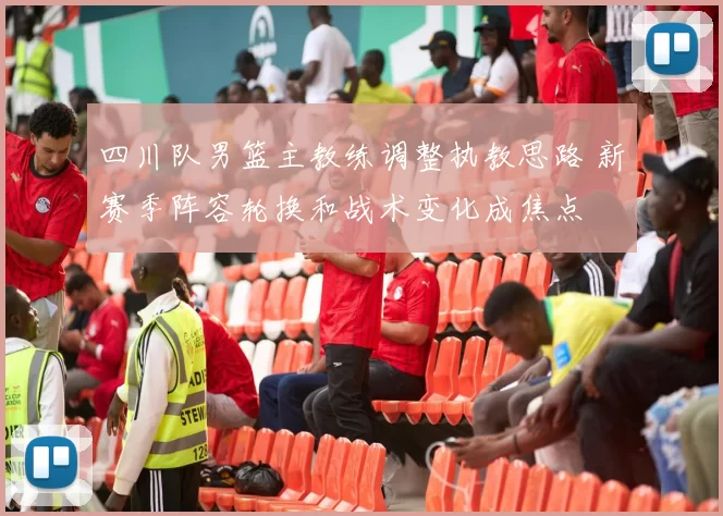 四川队男篮主教练调整执教思路 新赛季阵容轮换和战术变化成焦点