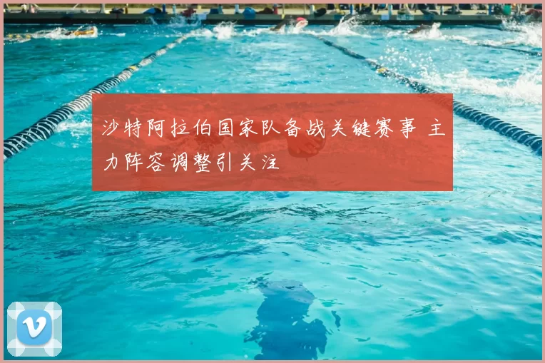 沙特阿拉伯国家队备战关键赛事 主力阵容调整引关注