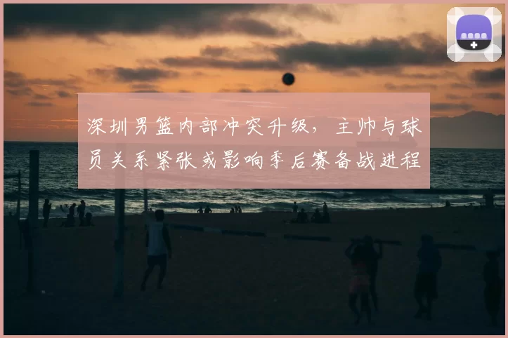 深圳男篮内部冲突升级，主帅与球员关系紧张或影响季后赛备战进程