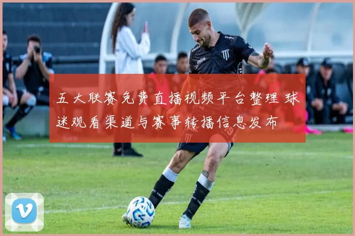 五大联赛免费直播视频平台整理 球迷观看渠道与赛事转播信息发布