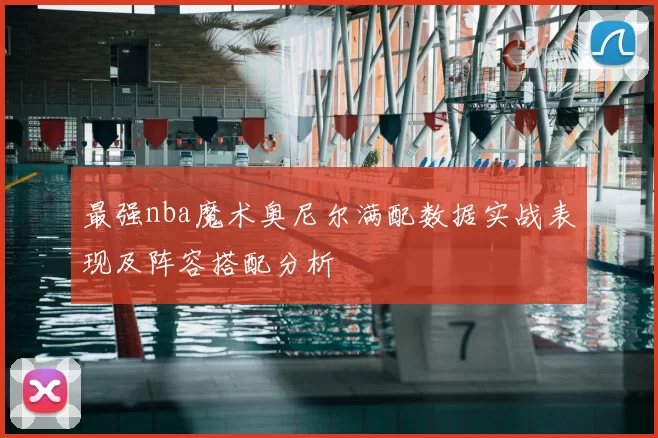 最强nba魔术奥尼尔满配数据实战表现及阵容搭配分析