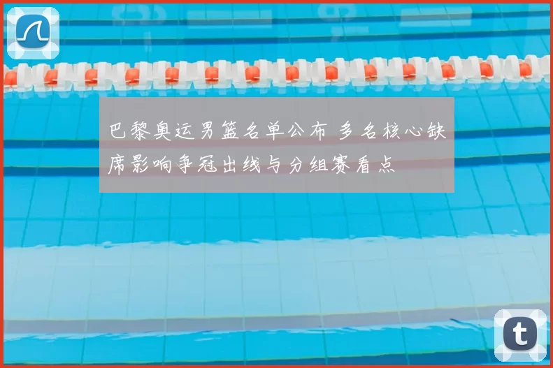 巴黎奥运男篮名单公布 多名核心缺席影响争冠出线与分组赛看点