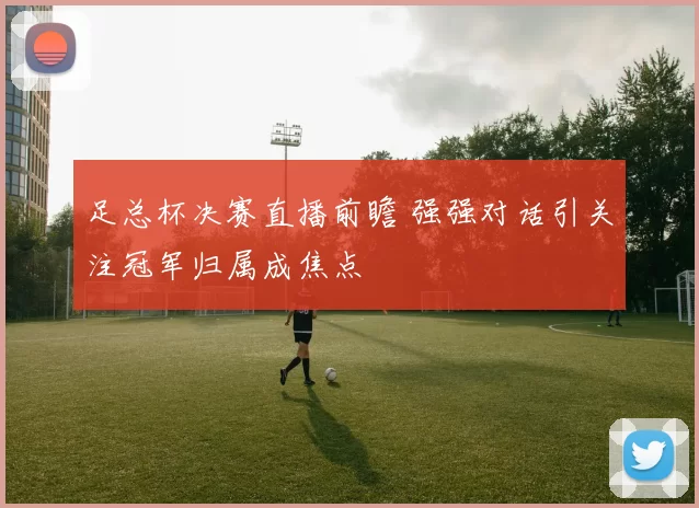 足总杯决赛直播前瞻 强强对话引关注冠军归属成焦点