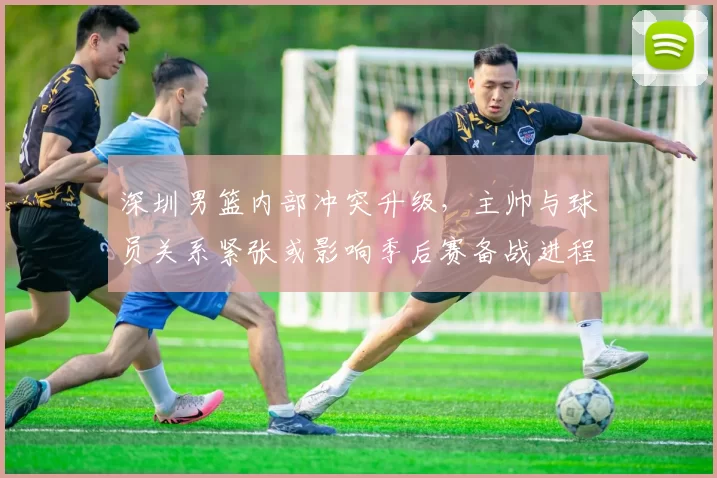 深圳男篮内部冲突升级，主帅与球员关系紧张或影响季后赛备战进程