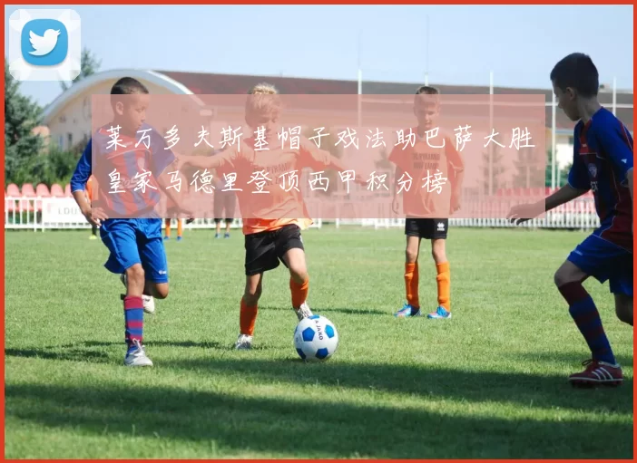 莱万多夫斯基帽子戏法助巴萨大胜皇家马德里登顶西甲积分榜